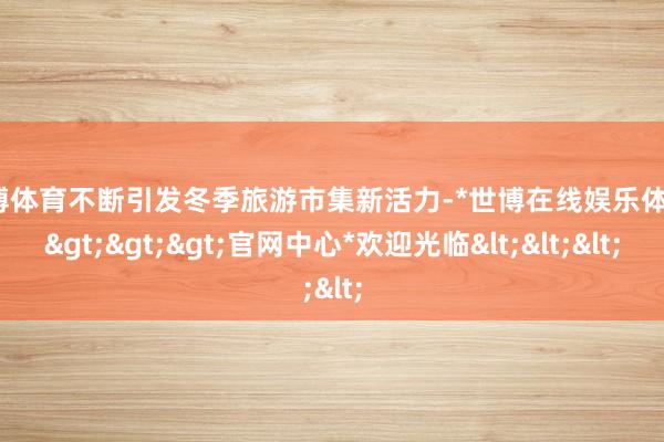世博体育不断引发冬季旅游市集新活力-*世博在线娱乐体育*>>>官网中心*欢迎光临<<<