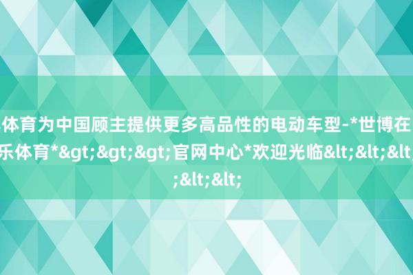 世博体育为中国顾主提供更多高品性的电动车型-*世博在线娱乐体育*>>>官网中心*欢迎光临<<<