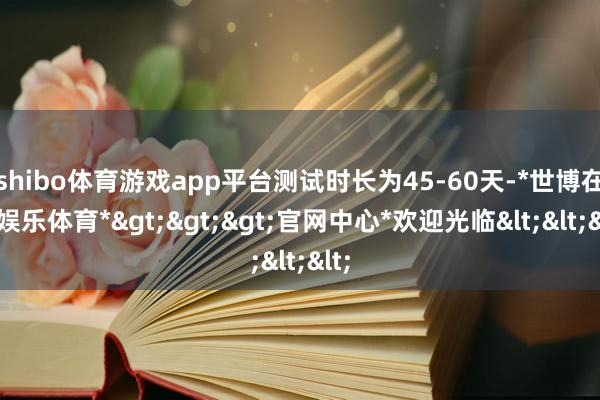 shibo体育游戏app平台测试时长为45-60天-*世博在线娱乐体育*>>>官网中心*欢迎光临<<<
