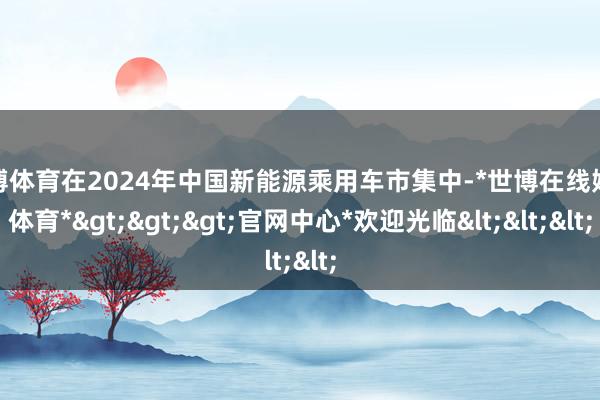世博体育在2024年中国新能源乘用车市集中-*世博在线娱乐体育*>>>官网中心*欢迎光临<<<