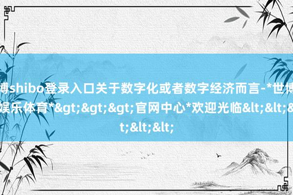 世博shibo登录入口关于数字化或者数字经济而言-*世博在线娱乐体育*>>>官网中心*欢迎光临<<<