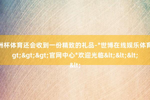 欧洲杯体育还会收到一份精致的礼品-*世博在线娱乐体育*>>>官网中心*欢迎光临<<<