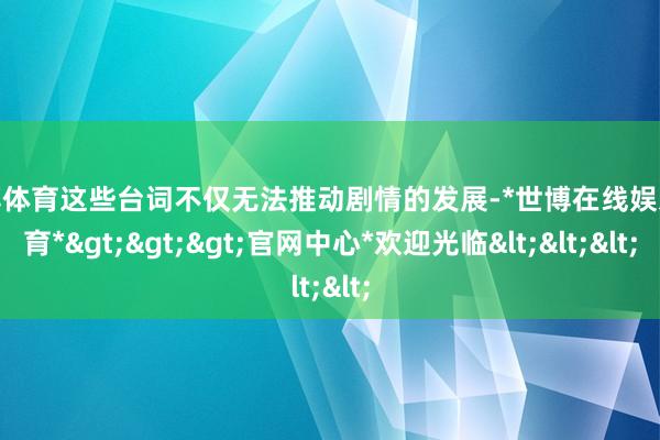 世博体育这些台词不仅无法推动剧情的发展-*世博在线娱乐体育*>>>官网中心*欢迎光临<<<