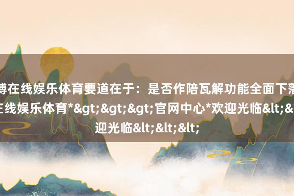 世博在线娱乐体育要道在于：是否作陪瓦解功能全面下落-*世博在线娱乐体育*>>>官网中心*欢迎光临<<<