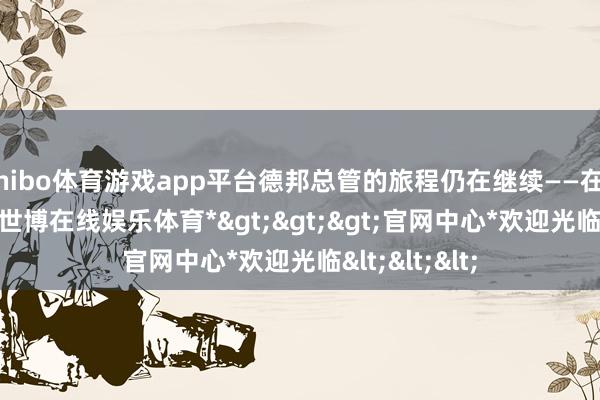 shibo体育游戏app平台德邦总管的旅程仍在继续——在25.17版块-*世博在线娱乐体育*>>>官网中心*欢迎光临<<<