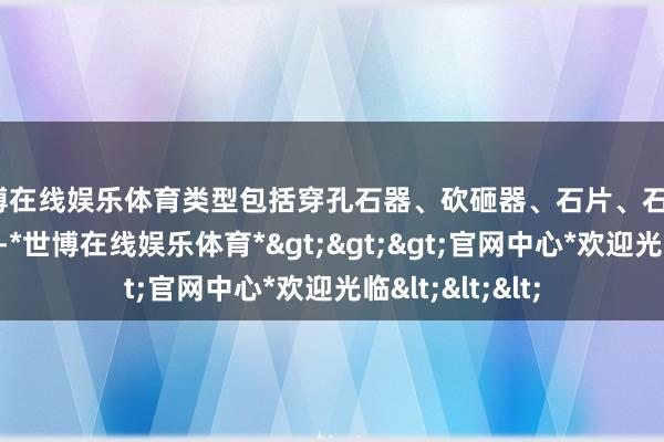 世博在线娱乐体育类型包括穿孔石器、砍砸器、石片、石锤、石砧、砺石等-*世博在线娱乐体育*>>>官网中心*欢迎光临<<<
