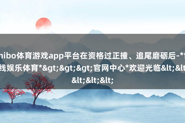shibo体育游戏app平台在资格过正撞、追尾磨砺后-*世博在线娱乐体育*>>>官网中心*欢迎光临<<<