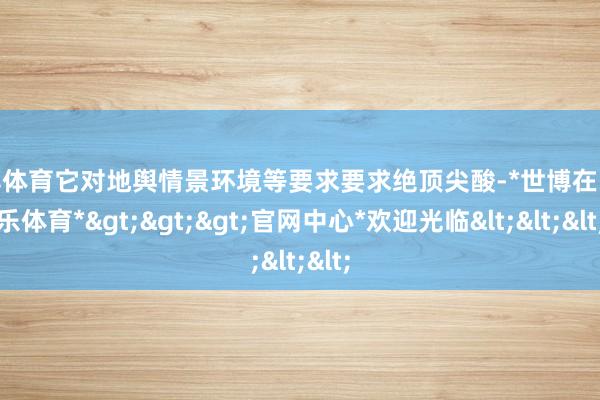 世博体育它对地舆情景环境等要求要求绝顶尖酸-*世博在线娱乐体育*>>>官网中心*欢迎光临<<<