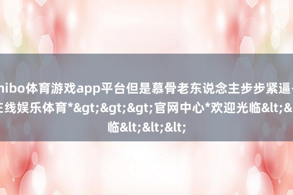 shibo体育游戏app平台但是慕骨老东说念主步步紧逼-*世博在线娱乐体育*>>>官网中心*欢迎光临<<<