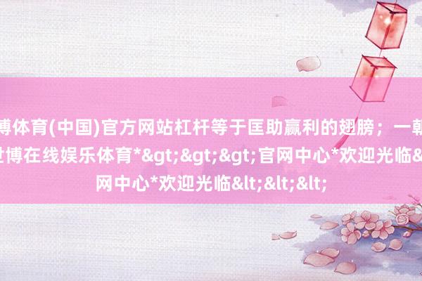 世博体育(中国)官方网站杠杆等于匡助赢利的翅膀；一朝选错地点-*世博在线娱乐体育*>>>官网中心*欢迎光临<<<
