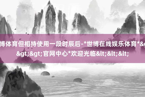 世博体育但相持使用一段时辰后-*世博在线娱乐体育*>>>官网中心*欢迎光临<<<