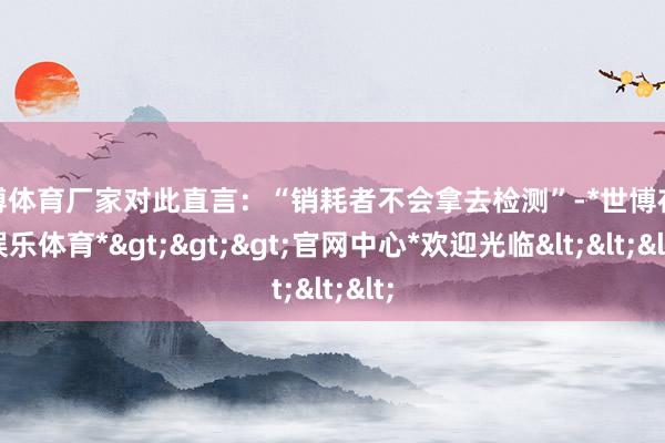 世博体育厂家对此直言：“销耗者不会拿去检测”-*世博在线娱乐体育*>>>官网中心*欢迎光临<<<
