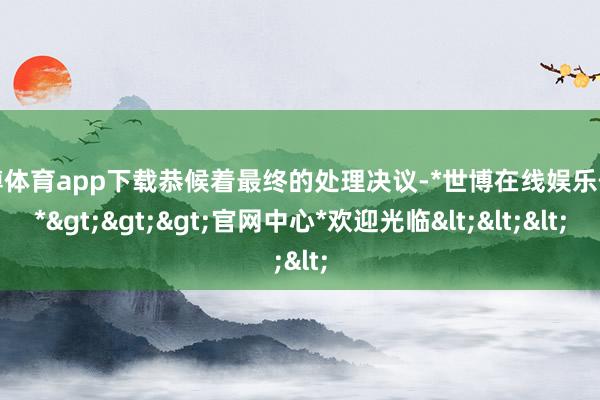 世博体育app下载恭候着最终的处理决议-*世博在线娱乐体育*>>>官网中心*欢迎光临<<<