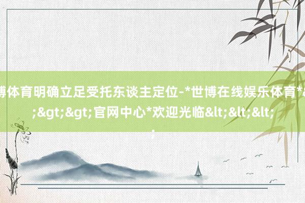 世博体育明确立足受托东谈主定位-*世博在线娱乐体育*>>>官网中心*欢迎光临<<<