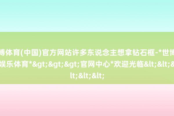 世博体育(中国)官方网站许多东说念主想拿钻石框-*世博在线娱乐体育*>>>官网中心*欢迎光临<<<