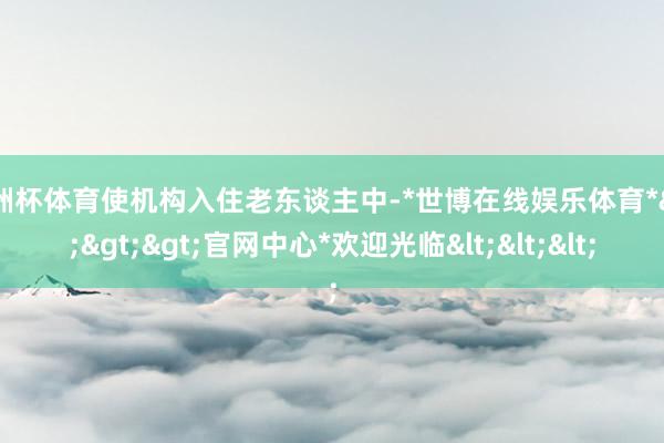 欧洲杯体育使机构入住老东谈主中-*世博在线娱乐体育*>>>官网中心*欢迎光临<<<