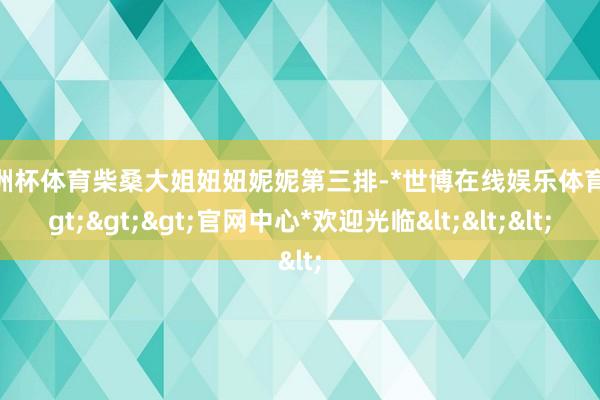 欧洲杯体育柴桑大姐妞妞妮妮第三排-*世博在线娱乐体育*>>>官网中心*欢迎光临<<<