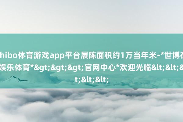 shibo体育游戏app平台展陈面积约1万当年米-*世博在线娱乐体育*>>>官网中心*欢迎光临<<<