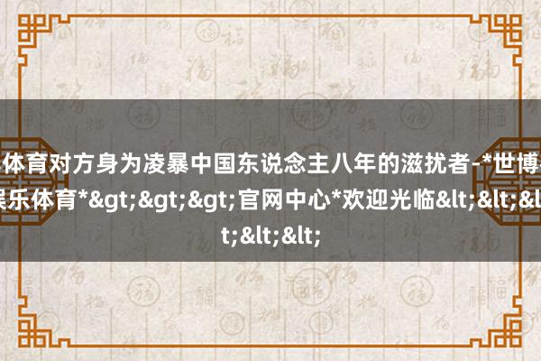 世博体育对方身为凌暴中国东说念主八年的滋扰者-*世博在线娱乐体育*>>>官网中心*欢迎光临<<<
