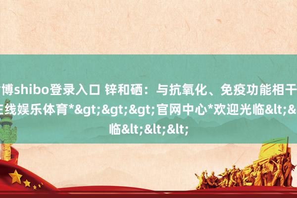 世博shibo登录入口 锌和硒：与抗氧化、免疫功能相干-*世博在线娱乐体育*>>>官网中心*欢迎光临<<<