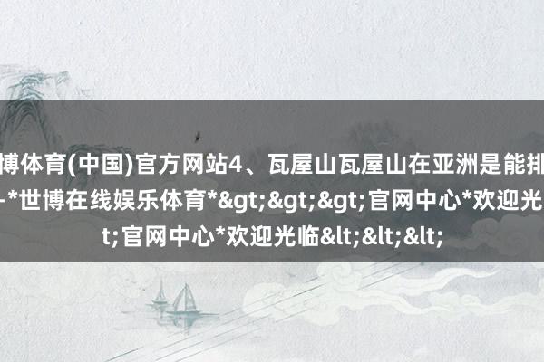 世博体育(中国)官方网站4、瓦屋山瓦屋山在亚洲是能排的上排行的桌山-*世博在线娱乐体育*>>>官网中心*欢迎光临<<<