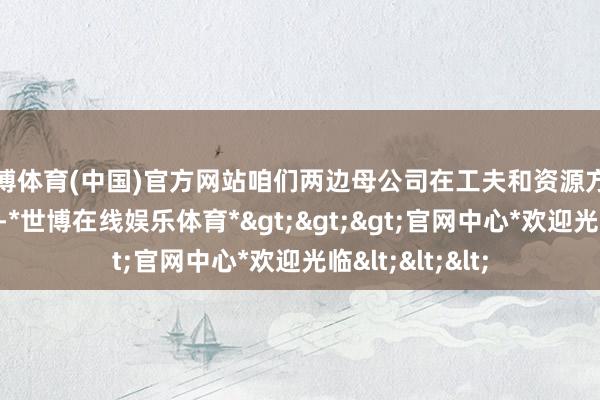 世博体育(中国)官方网站咱们两边母公司在工夫和资源方面亦然毫无保留-*世博在线娱乐体育*>>>官网中心*欢迎光临<<<