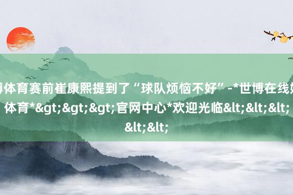世博体育赛前崔康熙提到了“球队烦恼不好”-*世博在线娱乐体育*>>>官网中心*欢迎光临<<<