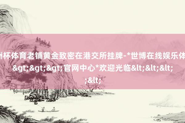 欧洲杯体育老铺黄金致密在港交所挂牌-*世博在线娱乐体育*>>>官网中心*欢迎光临<<<