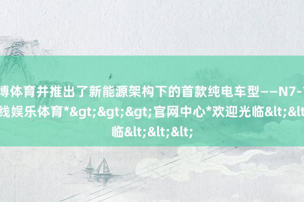世博体育并推出了新能源架构下的首款纯电车型——N7-*世博在线娱乐体育*>>>官网中心*欢迎光临<<<
