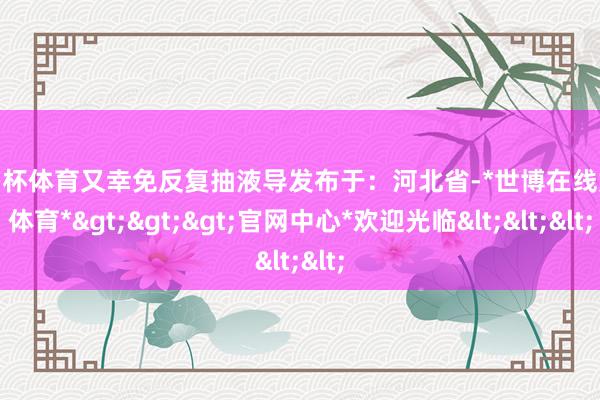 欧洲杯体育又幸免反复抽液导发布于：河北省-*世博在线娱乐体育*>>>官网中心*欢迎光临<<<