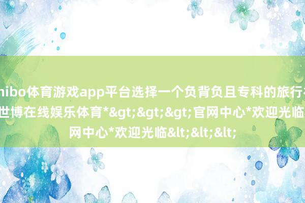 shibo体育游戏app平台选择一个负背负且专科的旅行社十分紧迫-*世博在线娱乐体育*>>>官网中心*欢迎光临<<<