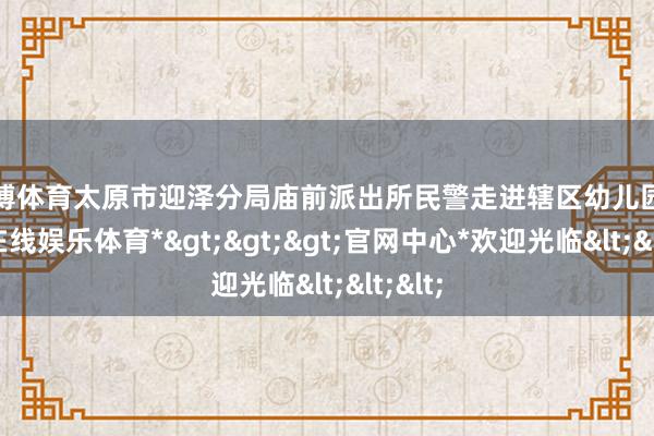 世博体育太原市迎泽分局庙前派出所民警走进辖区幼儿园-*世博在线娱乐体育*>>>官网中心*欢迎光临<<<