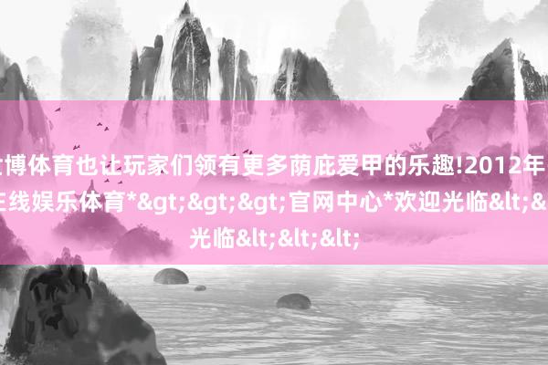 世博体育也让玩家们领有更多荫庇爱甲的乐趣!2012年-*世博在线娱乐体育*>>>官网中心*欢迎光临<<<