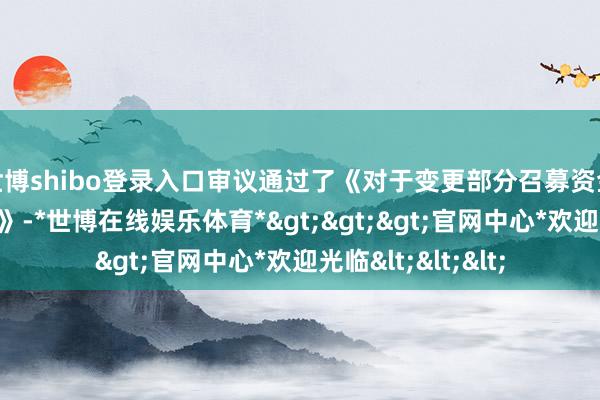 世博shibo登录入口审议通过了《对于变更部分召募资金投资名观念议案》-*世博在线娱乐体育*>>>官网中心*欢迎光临<<<