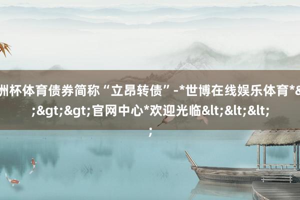 欧洲杯体育债券简称“立昂转债”-*世博在线娱乐体育*>>>官网中心*欢迎光临<<<