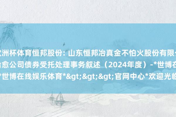 欧洲杯体育恒邦股份: 山东恒邦冶真金不怕火股份有限公司向不特定对象刊行可治愈公司债券受托处理事务叙述（2024年度）-*世博在线娱乐体育*>>>官网中心*欢迎光临<<<