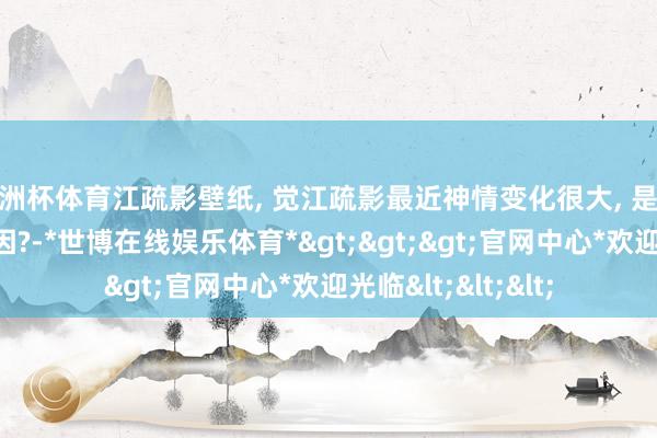 欧洲杯体育江疏影壁纸, 觉江疏影最近神情变化很大, 是化妆照旧没戏的原因?-*世博在线娱乐体育*>>>官网中心*欢迎光临<<<