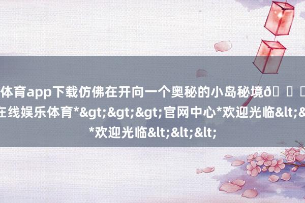 世博体育app下载仿佛在开向一个奥秘的小岛秘境🏝️-*世博在线娱乐体育*>>>官网中心*欢迎光临<<<