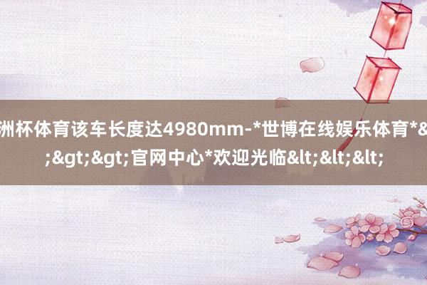 欧洲杯体育该车长度达4980mm-*世博在线娱乐体育*>>>官网中心*欢迎光临<<<