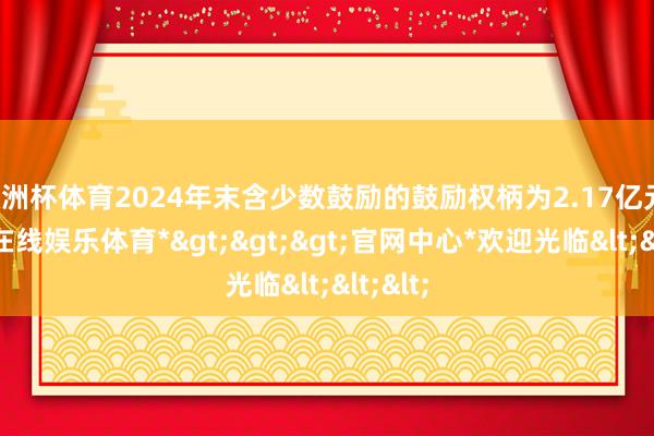 欧洲杯体育2024年末含少数鼓励的鼓励权柄为2.17亿元-*世博在线娱乐体育*>>>官网中心*欢迎光临<<<