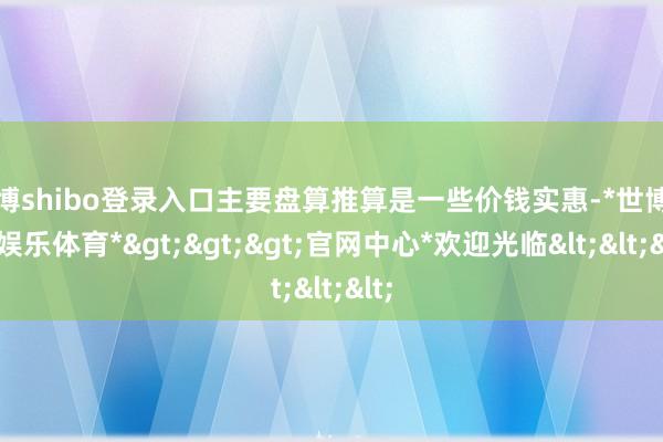 世博shibo登录入口主要盘算推算是一些价钱实惠-*世博在线娱乐体育*>>>官网中心*欢迎光临<<<