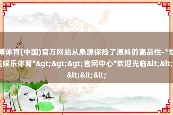 世博体育(中国)官方网站从泉源保险了原料的高品性-*世博在线娱乐体育*>>>官网中心*欢迎光临<<<