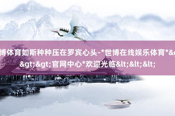 世博体育如斯种种压在罗宾心头-*世博在线娱乐体育*>>>官网中心*欢迎光临<<<