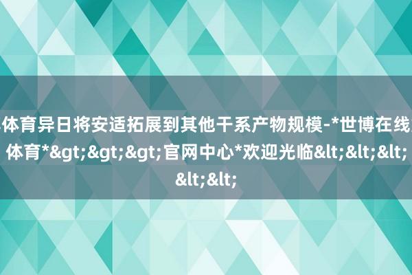 世博体育异日将安适拓展到其他干系产物规模-*世博在线娱乐体育*>>>官网中心*欢迎光临<<<