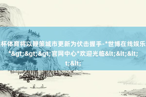 欧洲杯体育将以鞭策城市更新为伏击握手-*世博在线娱乐体育*>>>官网中心*欢迎光临<<<