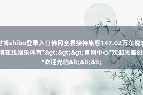 世博shibo登录入口佛冈全县接待旅客147.02万东说念主次-*世博在线娱乐体育*>>>官网中心*欢迎光临<<<