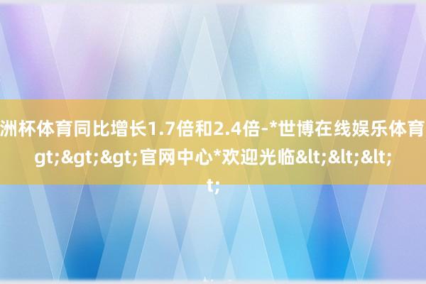 欧洲杯体育同比增长1.7倍和2.4倍-*世博在线娱乐体育*>>>官网中心*欢迎光临<<<