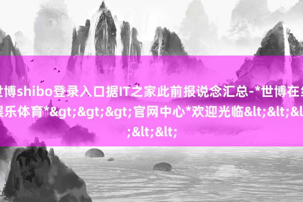 世博shibo登录入口据IT之家此前报说念汇总-*世博在线娱乐体育*>>>官网中心*欢迎光临<<<