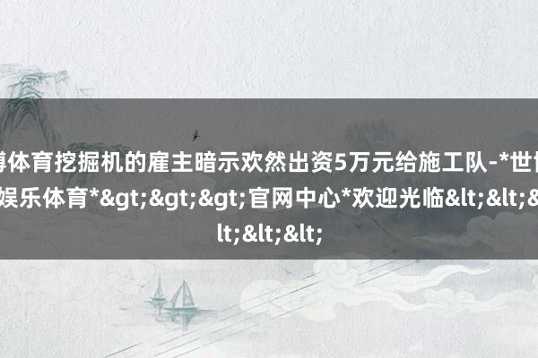 世博体育挖掘机的雇主暗示欢然出资5万元给施工队-*世博在线娱乐体育*>>>官网中心*欢迎光临<<<