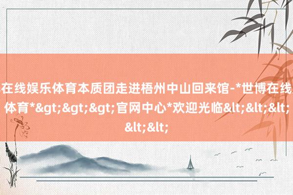世博在线娱乐体育本质团走进梧州中山回来馆-*世博在线娱乐体育*>>>官网中心*欢迎光临<<<